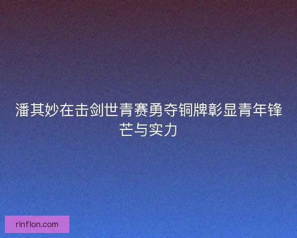 潘其妙在击剑世青赛勇夺铜牌彰显青年锋芒与实力