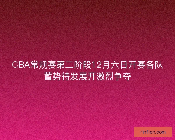 CBA常规赛第二阶段12月六日开赛各队蓄势待发展开激烈争夺
