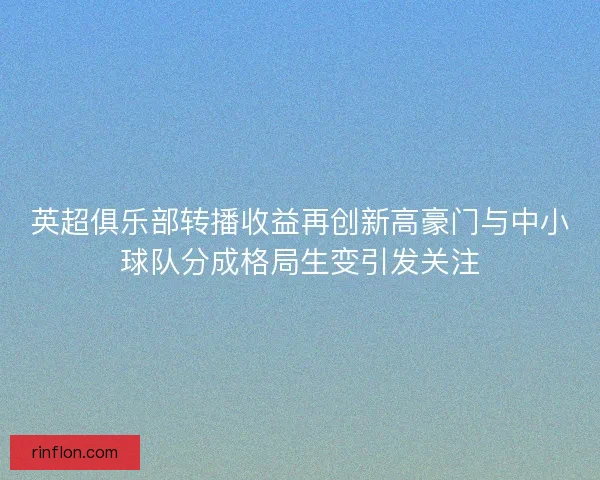 英超俱乐部转播收益再创新高豪门与中小球队分成格局生变引发关注