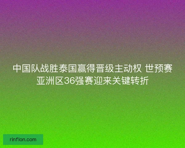 中国队战胜泰国赢得晋级主动权 世预赛亚洲区36强赛迎来关键转折