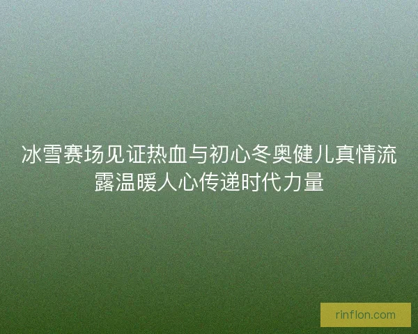 冰雪赛场见证热血与初心冬奥健儿真情流露温暖人心传递时代力量