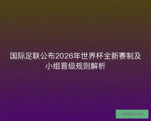 国际足联公布2026年世界杯全新赛制及小组晋级规则解析