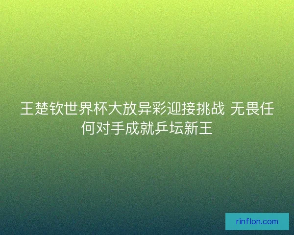 王楚钦世界杯大放异彩迎接挑战 无畏任何对手成就乒坛新王
