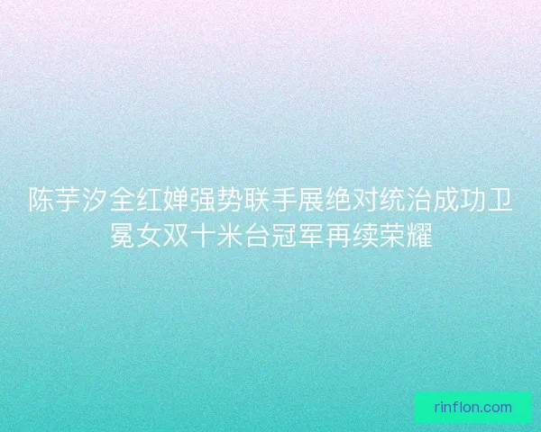 陈芋汐全红婵强势联手展绝对统治成功卫冕女双十米台冠军再续荣耀