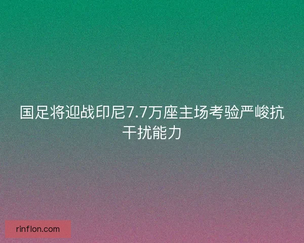 国足将迎战印尼7.7万座主场考验严峻抗干扰能力