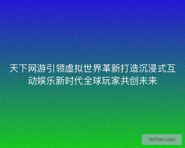 天下网游引领虚拟世界革新打造沉浸式互动娱乐新时代全球玩家共创未来
