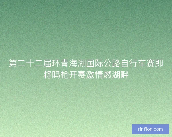 第二十二届环青海湖国际公路自行车赛即将鸣枪开赛激情燃湖畔